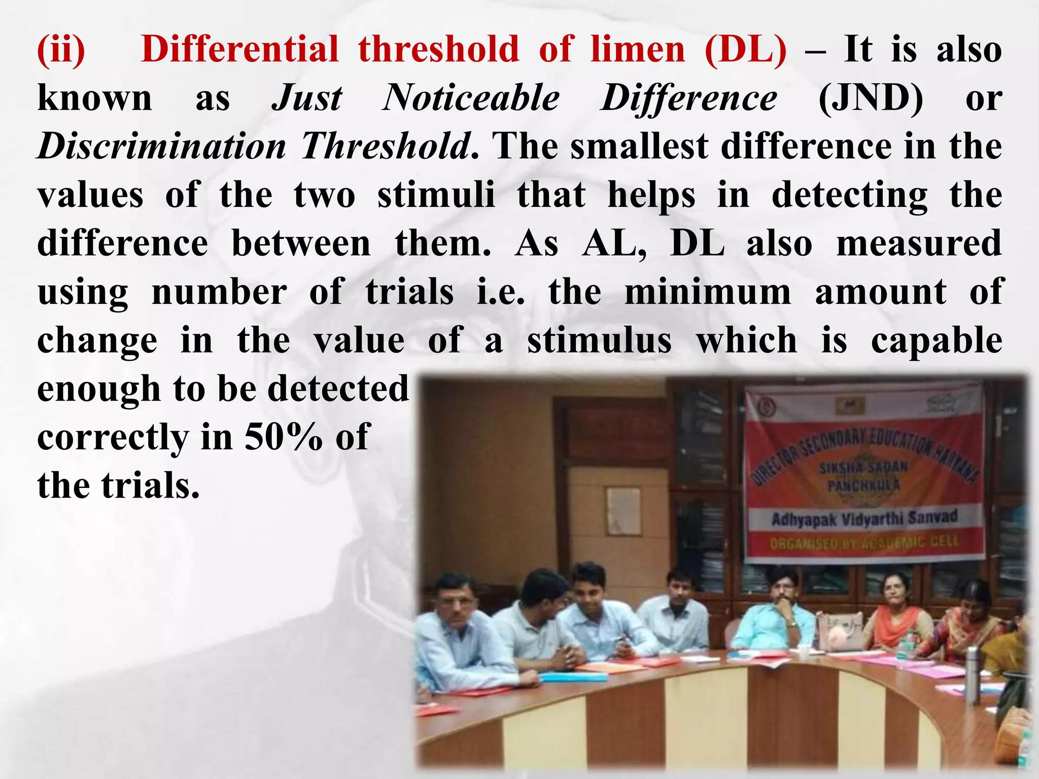 (ii) Differential threshold of limen (DL) – It is also
known as Just Noticeable Difference (JND) or
Discrimination Threshold. The smallest difference in the
values of the two stimuli that helps in detecting the
difference between them. As AL, DL also measured
using number of trials i.e. the minimum amount of
change in the value of a stimulus which is capable
enough to be detected
correctly in 50% of
the trials.
 