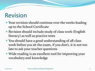 RevisionYour revision should continue over the weeks leading up to the School CertificateRevision should include study of class work (English literacy) as well as practice testsYou should have a good understanding of all class work before you sit the exam, if you don’t, it is not too late to ask your teacher questionsWide reading is an excellent tool for improving your vocabulary and knowledge10/15/20103Year 10 School Certificate Preparation