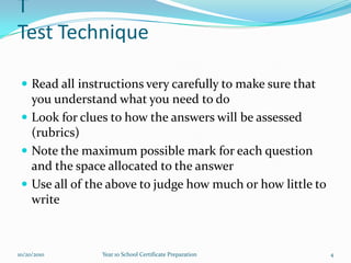 TTest TechniqueRead all instructions very carefully to make sure that you understand what you need to doLook for clues to how the answers will be assessed (rubrics)Note the maximum possible mark for each question and the space allocated to the answerUse all of the above to judge how much or how little to write10/15/20104Year 10 School Certificate Preparation