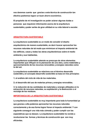 nos daremos cuenta que gracias a esta técnica de construcción tan
efectiva podremos lograr un buen ahorro económico.

El propósito de mi investigación es poder aclarar algunas dudas a
personas que requieran información acerca de la arquitectura
sustentable y poder serles de gran utilidad en su vida laboral o escolar.




ARQUITECTURA SUSTENTABLE

La arquitectura sustentable es un modo de concebir el diseño
arquitectónico de manera sustentable, es decir buscar aprovechar los
recursos naturales de tal modo que minimicen el impacto ambiental de
los edificios, casas y todas las obras arquitectónicas sobre el medio
ambiente y sus habitantes.

La arquitectura sustentable además se preocupa de otros elementos
importantes que influyen en la planeación de una obra, como materiales y
aprovechamiento de los recursos renovables y energías naturales como
la del sol.

La arquitectura sustentable se relaciona con el término desarrollo
sostenible y el concepto desarrollo sostenible se basa en tres principios:

1; el análisis del ciclo de vida de los materiales.

2; el desarrollo del uso de materias primas y energías renovables.

3; la reducción de las cantidades de materiales y energía utilizados en la
extracción de recursos naturales, su explotación y la destrucción o el
reciclaje de los residuos.

IMPORTANCIA DE LA ARQUITECTURA SUSTENTABLE

La arquitectura sustentable es muy importante para toda la humanidad ya
que gracias a ella podemos aprovechar los recursos naturales
correctamente y de esa forma lograr frenar el impacto ambiental. Y con
siguiente conseguir una vida más cómoda y poder cumplir con las
expectativas que se desean. La arquitectura sustentable ha venido a
revolucionar las formas y técnicas de construcción que son muy
eficientes.
 