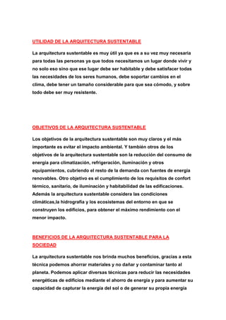 UTILIDAD DE LA ARQUITECTURA SUSTENTABLE

La arquitectura sustentable es muy útil ya que es a su vez muy necesaria
para todas las personas ya que todos necesitamos un lugar donde vivir y
no solo eso sino que ese lugar debe ser habitable y debe satisfacer todas
las necesidades de los seres humanos, debe soportar cambios en el
clima, debe tener un tamaño considerable para que sea cómodo, y sobre
todo debe ser muy resistente.




OBJETIVOS DE LA ARQUITECTURA SUSTENTABLE

Los objetivos de la arquitectura sustentable son muy claros y el más
importante es evitar el impacto ambiental. Y también otros de los
objetivos de la arquitectura sustentable son la reducción del consumo de
energía para climatización, refrigeración, iluminación y otros
equipamientos, cubriendo el resto de la demanda con fuentes de energía
renovables. Otro objetivo es el cumplimiento de los requisitos de confort
térmico, sanitario, de iluminación y habitabilidad de las edificaciones.
Además la arquitectura sustentable considera las condiciones
climáticas,la hidrografía y los ecosistemas del entorno en que se
construyen los edificios, para obtener el máximo rendimiento con el
menor impacto.



BENEFICIOS DE LA ARQUITECTURA SUSTENTABLE PARA LA
SOCIEDAD

La arquitectura sustentable nos brinda muchos beneficios, gracias a esta
técnica podemos ahorrar materiales y no dañar y contaminar tanto al
planeta. Podemos aplicar diversas técnicas para reducir las necesidades
energéticas de edificios mediante el ahorro de energía y para aumentar su
capacidad de capturar la energía del sol o de generar su propia energía
 