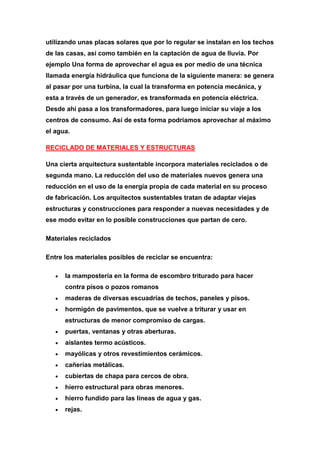 utilizando unas placas solares que por lo regular se instalan en los techos
de las casas, así como también en la captación de agua de lluvia. Por
ejemplo Una forma de aprovechar el agua es por medio de una técnica
llamada energía hidráulica que funciona de la siguiente manera: se genera
al pasar por una turbina, la cual la transforma en potencia mecánica, y
esta a través de un generador, es transformada en potencia eléctrica.
Desde ahí pasa a los transformadores, para luego iniciar su viaje a los
centros de consumo. Así de esta forma podríamos aprovechar al máximo
el agua.

RECICLADO DE MATERIALES Y ESTRUCTURAS

Una cierta arquitectura sustentable incorpora materiales reciclados o de
segunda mano. La reducción del uso de materiales nuevos genera una
reducción en el uso de la energía propia de cada material en su proceso
de fabricación. Los arquitectos sustentables tratan de adaptar viejas
estructuras y construcciones para responder a nuevas necesidades y de
ese modo evitar en lo posible construcciones que partan de cero.

Materiales reciclados

Entre los materiales posibles de reciclar se encuentra:

      la mampostería en la forma de escombro triturado para hacer
      contra pisos o pozos romanos
      maderas de diversas escuadrías de techos, paneles y pisos.
      hormigón de pavimentos, que se vuelve a triturar y usar en
      estructuras de menor compromiso de cargas.
      puertas, ventanas y otras aberturas.
      aislantes termo acústicos.
      mayólicas y otros revestimientos cerámicos.
      cañerías metálicas.
      cubiertas de chapa para cercos de obra.
      hierro estructural para obras menores.
      hierro fundido para las líneas de agua y gas.
      rejas.
 