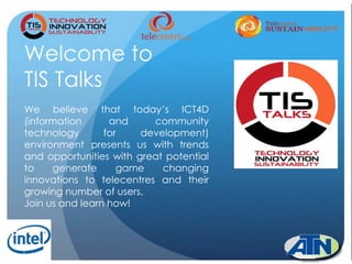 1
Welcome to
TIS Talks
We believe that today’s ICT4D
(information and community
technology for development)
environment presents us with trends
and opportunities with great potential
to generate game changing
innovations to telecentres and their
growing number of users.
Join us and learn how!
 
