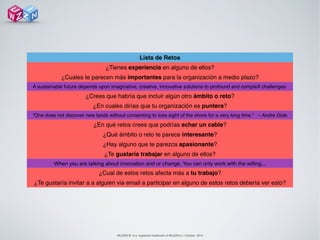 WUZZIN © is a registered trademark of WUZZIN s.l. October 2014
Lista de Retos
¿Tienes experiencia en alguno de ellos?
¿Cuales te parecen más importantes para la organización a medio plazo?
A sustainable future depends upon imaginative, creative, innovative solutions to profound and compleX challenges.
¿Crees que habría que incluir algún otro ámbito o reto?
¿En cuales dirías que tu organización es puntera?
“One does not discover new lands without consenting to lose sight of the shore for a very long time.” – Andre Gide
¿En qué retos crees que podrías echar un cable? 
¿Qué ámbito o reto te parece interesante?
¿Hay alguno que te parezca apasionante?
¿Te gustaría trabajar en alguno de ellos?
When you are talking about innovation and or change, You can only work with the willing...
¿Cual de estos retos afecta más a tu trabajo?
¿Te gustaría invitar a a alguien via email a participar en alguno de estos retos debería ver esto?
 