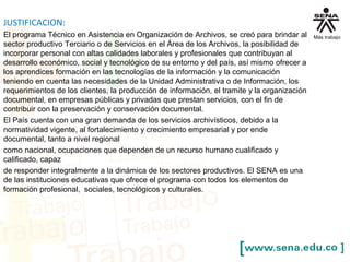 JUSTIFICACION:
El programa Técnico en Asistencia en Organización de Archivos, se creó para brindar al
sector productivo Terciario o de Servicios en el Área de los Archivos, la posibilidad de
incorporar personal con altas calidades laborales y profesionales que contribuyan al
desarrollo económico, social y tecnológico de su entorno y del país, así mismo ofrecer a
los aprendices formación en las tecnologías de la información y la comunicación
teniendo en cuenta las necesidades de la Unidad Administrativa o de Información, los
requerimientos de los clientes, la producción de información, el tramite y la organización
documental, en empresas públicas y privadas que prestan servicios, con el fin de
contribuir con la preservación y conservación documental.
El País cuenta con una gran demanda de los servicios archivísticos, debido a la
normatividad vigente, al fortalecimiento y crecimiento empresarial y por ende
documental, tanto a nivel regional
como nacional, ocupaciones que dependen de un recurso humano cualificado y
calificado, capaz
de responder integralmente a la dinámica de los sectores productivos. El SENA es una
de las instituciones educativas que ofrece el programa con todos los elementos de
formación profesional, sociales, tecnológicos y culturales.
 