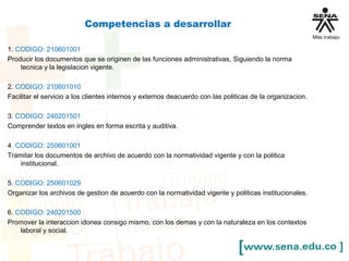Competencias a desarrollar
1. CODIGO: 210601001
Producir los documentos que se originen de las funciones administrativas, Siguiendo la norma
tecnica y la legislacion vigente.
2. CODIGO: 210601010
Facilitar el servicio a los clientes internos y externos deacuerdo con las politicas de la organizacion.
3. CODIGO: 240201501
Comprender textos en ingles en forma escrita y auditiva.
4. CODIGO: 250601001
Tramitar los documentos de archivo de acuerdo con la normatividad vigente y con la politica
institucional.
5. CODIGO: 250601029
Organizar los archivos de gestion de acuerdo con la normatividad vigente y politicas institucionales.
6. CODIGO: 240201500
Promover la interaccion idonea consigo mismo, con los demas y con la naturaleza en los contextos
laboral y social.
 