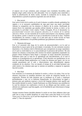 el espacio con el que contamos, para conseguir unos resultados favorables, para
después elegir cuáles serían los más adecuados. Una vez elegidos estos materiales y
hecha la planificación de dicha sesión, incluida la evaluación de la misma, nos
dispondríamos a ponerla en práctica siguiendo una serie de fases:
1. Rito inicial:
Este sería el inicio de la sesión en el cual el alumno se podría cómodo quitándose los
zapatos y si es necesario cambiándose de ropa para tener una mejor movilidad.
Además se compartiría con los alumnos el objetivo de la sesión, clarificando de
manera breve los materiales que pueden utilizar durante la misma, es decir, se les
presentaría la actividad. Como explica Valdés Arriagada, M en el documento La
psicomotricidad vivencial como propuesta educativa en el contexto de la reforma
educativa chilena, en este momento de la sesión motivaríamos a los alumnos a partir
de una danza, cuento o canción en el que se introduciría el tema de la clase. También
recordaríamos las normas a seguir en el aula para que la sesión tuviera un buen
resultado y adelantarnos a los posibles problemas que podríamos encontrarnos.
2. Momento del juego:
Este es el momento más largo de la sesión de psicomotricidad y en la cual se
desarrollan la mayor parte de las actividades vivenciadas. En este momento nosotros
dejaríamos a los alumnos toda la libertad para que consiguiesen un juego espontáneo
en el cual su creatividad no se ve coaccionada por la presencia del profesor. De esta
manera los alumnos evolucionan ellos mismos de manera espontánea respetando sus
propios ritmos biológicos hasta llegar a conseguir un mejor desarrollo psicomotor.
Podríamos decir que se trata de un aprendizaje por descubrimiento, en el cual el
alumno es el protagonista de su aprendizaje. Como docentes nos quedaríamos en un
sitio bien ubicado donde pudiésemos ver a todos los alumnos por igual y de vez en
cuando pasearíamos por el aula y observaríamos más detenidamente algunas
conductas de los alumnos. Una vez pasado el tiempo de la actividad haríamos una
señal sonora a los alumnos para que se unieran en asamblea y empezar la siguiente
fase de la sesión.
3. Rito final:
Este momento es el momento de finalizar la sesión y volver a la calma. Una vez los
alumnos estuvieran en asamblea haríamos una sesión de relajación basado en la
respiración. Primero de todo haríamos que se tumbasen en el suelo y respirasen
profundamente y una vez se hubieran tranquilizado, les ofreceríamos un papel y
pinturas para que pudieran expresar a través del lenguaje plástico todo aquello que
han sentido durante la sesión. Cuando finalizasen sus obras haríamos una asamblea en
la cual los alumnos nos explicarían a través de sus dibujos qué han sentido y que
además nos explicasen a qué han jugado, con la finalidad de que relacionasen el juego
con la realidad.
Aunque nosotros hemos decidido plantear la sesión en tres fases debemos decir que
cada una se estas se podría desglosar en varias fases como han hecho en la revista
Temas para la Educación, en la cual han desglosado el rito final en: “fase vuelta a la
calma” y “fase de expresión.”
 
