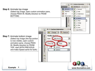 Example www.tlccreative.com1
Step 6: Animate top image
(Select top image, open custom animation pane,
choose PEEK IN. Modify direction to FROM
BOTTOM)
Step 7: Animate bottom image
(Select top image (the top portion
is now visible), open custom
animation pane, choose PEEK
IN. Modify direction to FROM
TOP, start WITH PREVIOUS
and make Speed same for both)
 