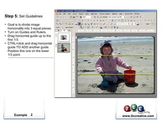 Example www.tlccreative.com2
Step 5: Set Guidelines
• Goal is to divide image
horizonatlly into 3 equal pieces.
• Turn on Guides and Rulers.
• Drag horizontal guide up to the
first 1/3.
• CTRL+click and drag horizontal
guide TO ADD another guide.
Position this one on the lower
1/3 point.
 