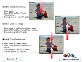 Example www.tlccreative.com2
Step 6: Crop bottom Image
• Select image.
• Select CROP tool from Format
Picture tool bar.
• Drag top down to bottom 1/3 guide.
Step 7: Crop Top Image
• Select image by clicking above bottom guide
• Select CROP tool from Format Picture tool bar.
• Drag bottom up to top 1/3 guide.
Step 8: Crop Middle Image
• Select image by clicking middle.
• Select CROP tool from Format Picture
tool bar.
• Drag bottom up to bottom 1/3 guide.
Drag top down to top 1/3 guide.
 