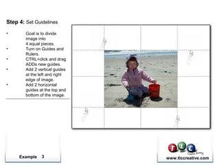 Example www.tlccreative.com3
Step 4: Set Guidelines
• Goal is to divide
image into
4 equal pieces.
• Turn on Guides and
Rulers.
• CTRL+click and drag
ADDs new guides.
• Add 2 vertical guides
at the left and right
edge of image.
• Add 2 horizontal
guides at the top and
bottom of the image.
 