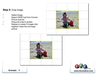 Example www.tlccreative.com3
Step 5: Crop Image
• Select image.
• Select CROP tool from Format
Picture tool bar.
• Drag and snap to guides.
• Repeat to create 4 images that
together make the one large
picture.
 