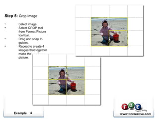 Example www.tlccreative.com4
Step 5: Crop Image
• Select image.
• Select CROP tool
from Format Picture
tool bar.
• Drag and snap to
guides.
• Repeat to create 4
images that together
make the one large
picture.
 