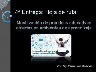 4ª Entrega: Hoja de ruta
Movilización de prácticas educativas
abiertas en ambientes de aprendizaje
Por: Ing. Paula Soto Martínez
 