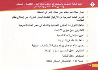 3
.1‫المنطقة‬ ‫في‬ ‫النمو‬ ‫معدل‬ ‫على‬ ‫متقدم‬ ‫نمو‬ ‫معدل‬ ‫إنجاز‬
.2‫نظام‬ ‫إصالح‬ ‫عبر‬ ‫البترول‬ ‫أسعار‬ ‫لتقلبات‬ ‫االرتهان‬ ‫من‬ ‫العمومية‬ ‫المالية‬ ‫تحرير‬
‫المقاصة‬
.3‫العمومية‬ ‫المالية‬ ‫عجز‬ ‫في‬ ‫والتحكم‬ ‫اقتصادية‬ ‫الماكرو‬ ‫التوازنات‬ ‫استعادة‬
.4‫ميزان‬ ‫عجز‬ ‫في‬ ‫التحكم‬‫األداءات‬
.5‫الصعبة‬ ‫العملة‬ ‫احتياطي‬ ‫تأمين‬
.6‫المديونية‬ ‫في‬ ‫التحكم‬ ‫استعادة‬
.7‫األجنبية‬ ‫االستثمارات‬ ‫جاذبية‬ ‫ورفع‬ ‫األعمال‬ ‫مناخ‬ ‫تحسين‬
.8‫األسعار‬ ‫واستقرار‬ ‫التضخم‬ ‫معدل‬ ‫في‬ ‫التحكم‬
.9‫البطالة‬ ‫معدل‬ ‫في‬ ‫التحكم‬
.10‫لبالدنا‬ ‫السيادي‬ ‫االقتصادي‬ ‫القرار‬ ‫حماية‬
70
‫إنقاذ‬‫العمومية‬ ‫المالية‬‫التوازنات‬ ‫واستعادة‬‫السيادي‬ ‫االقتصادي‬ ‫القرار‬ ‫وحماية‬
‫النمو‬ ‫ودعم‬ ‫العمال‬ ‫مناخ‬ ‫وتحسين‬
 