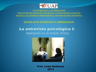 UNIVERSIDAD ALAS PERUANAS
FACULTAD DE MEDICINA HUMANA Y CIENCIAS DE LA SALUD
ESCUELA ACADÉMICO PROFESIONAL DE PSICOLOGÍA HUMANA
TECNICAS DE ENTREVISTA Y OBSERVACION
La entrevista psicológica I:
Aplicación en el ámbito clínico
Prof. Linda Quiñones
2013
 
