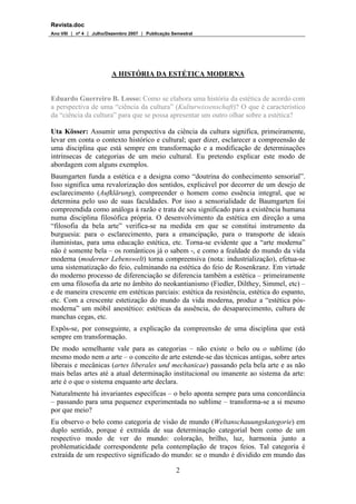 Revista.doc
Ano VIII  nº 4  Julho/Dezembro 2007  Publicação Semestral
2
A HISTÓRIA DA ESTÉTICA MODERNA
Eduardo Guerreiro B. Losso: Como se elabora uma história da estética de acordo com
a perspectiva de uma “ciência da cultura” (Kulturwissenschaft)? O que é característico
da “ciência da cultura” para que se possa apresentar um outro olhar sobre a estética?
Uta Kösser: Assumir uma perspectiva da ciência da cultura significa, primeiramente,
levar em conta o contexto histórico e cultural; quer dizer, esclarecer a compreensão de
uma disciplina que está sempre em transformação e a modificação de determinações
intrínsecas de categorias de um meio cultural. Eu pretendo explicar este modo de
abordagem com alguns exemplos.
Baumgarten funda a estética e a designa como “doutrina do conhecimento sensorial”.
Isso significa uma revalorização dos sentidos, explicável por decorrer de um desejo de
esclarecimento (Aufklärung), compreender o homem como essência integral, que se
determina pelo uso de suas faculdades. Por isso a sensorialidade de Baumgarten foi
compreendida como análoga à razão e trata de seu significado para a existência humana
numa disciplina filosófica própria. O desenvolvimento da estética em direção a uma
“filosofia da bela arte” verifica-se na medida em que se constitui instrumento da
burguesia: para o esclarecimento, para a emancipação, para o transporte de ideais
iluministas, para uma educação estética, etc. Torna-se evidente que a “arte moderna”
não é somente bela – os românticos já o sabem -, e como a fealdade do mundo da vida
moderna (moderner Lebenswelt) torna compreensiva (nota: industrialização), efetua-se
uma sistematização do feio, culminando na estética do feio de Rosenkranz. Em virtude
do moderno processo de diferenciação se diferencia também a estética – primeiramente
em uma filosofia da arte no âmbito do neokantianismo (Fiedler, Dilthey, Simmel, etc) –
e de maneira crescente em estéticas parciais: estética da resistência, estética do espanto,
etc. Com a crescente estetização do mundo da vida moderna, produz a “estética pós-
moderna” um móbil anestético: estéticas da ausência, do desaparecimento, cultura de
manchas cegas, etc.
Expôs-se, por conseguinte, a explicação da compreensão de uma disciplina que está
sempre em transformação.
De modo semelhante vale para as categorias – não existe o belo ou o sublime (do
mesmo modo nem a arte – o conceito de arte estende-se das técnicas antigas, sobre artes
liberais e mecânicas (artes liberales und mechanicae) passando pela bela arte e as não
mais belas artes até a atual determinação institucional ou imanente ao sistema da arte:
arte é o que o sistema enquanto arte declara.
Naturalmente há invariantes específicas – o belo aponta sempre para uma concordância
– passando para uma pequenez experimentada no sublime – transforma-se a si mesmo
por que meio?
Eu observo o belo como categoria de visão de mundo (Weltanschauungskategorie) em
duplo sentido, porque é extraída de sua determinação categorial bem como de um
respectivo modo de ver do mundo: coloração, brilho, luz, harmonia junto a
problematicidade correspondente pela contemplação de traços feios. Tal categoria é
extraída de um respectivo significado do mundo: se o mundo é dividido em mundo das
 