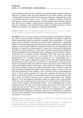 Revista.doc
Ano VIII  nº 4  Julho/Dezembro 2007  Publicação Semestral
4
Eu não partilho da opinião de que o sublime em Kant desempenha um papel subalterno,
ainda que a categoria ocupe um espaço diminuto no texto, antes ordena-se nele numa
“estética dupla”, portanto em desenvolvimentos que esclarecem simultaneamente o belo
e o sublime (e não mais o belo e o feio – o feio é o não-belo, o sublime, o Outro do
belo), porque o homem moderno necessita de modo manifesto duas estratégias estéticas
para lidar com seu mundo e consigo mesmo esteticamente: uma para concordância,
outra para a diferença. Esse desenvolvimento estende-se de Burke, passando por Kant,
Schiller e os românticos até o apolíneo e o dionisíaco de Nietzsche.
Eduardo Losso: Seu outro seminário ocupou-se com a Teoria estética de Adorno.
Como a senhora vê a relação entre o sublime e a estética de Adorno?
Uta Kösser: Teoria estética de Adrono é em primeiro lugar uma teoria da arte moderna,
que, diante do pano de fundo da dialética do esclarecimento, da indústria cultural, do
mundo administrado, depois de Auschwitz, pergunta, quais possibilidades a arte ainda
possui sob tais condições. Diante de tal pano de fundo é questionado e modificado
também o sistema de categorias tradicional. Adorno torna manifesto que a modernidade
remete ao caráter histórico também de categorias estéticas. Elas são amputadas de suas
definições ou exigem novas determinações: o trágico não é mais possível (observação
do tradutor: a professora Kösser se refere aqui ao sétimo tomo das obras completas de
Adorno organizado por Rolf Tiedemann com a colaboração de Gretel Adorno. Band 7,
Ästhetische Theorie. Frankfurt am Main: Suhrkamp, 1970, p.49), o belo não se define,
se bem que não se possa renunciar a seu conceito (82), o feio não pode mais ser
ridicularizado (79), o sublime precisa prescindir de sua “cumplicidade com a
dominação” (296), sujeito e objeto são equívocos (244) e um conceito generalizado de
arte não alcança a obra de arte (271), as espécies “se desorientam”, o conceito de arte
não faz mais nenhum sentido como elemento superior das espécies, antes somente como
antítese da realidade empírica. Nesse ponto a teoria estética de Adorno não é somente
uma teoria do sublime, como por exemplo pensa Welch, antes, o sublime recebe nele
uma outra função. Originalmente tratado como “natureza selvagem”, tornou-se cada vez
mais parte integrante da arte moderna e ela se constituiu com sua participação para
tornar a vida do mundo suportável. Por outro lado, entretanto, pelo fato de ele estar
ligado ao inconcebível, indizível e inapresentável, mostra-se em sua penetração na arte
que o plano de controle fracassou, como revelou respectivamente sua “dialética
negativa”: a arte não ultrapassou finalmente o poder de controle, antes o fazer humano.
E posto que a arte contribui para isso ao elevar-se acima de barreiras, O sublime tornou-
se para Adorno cúmplice da dominação humana – uma cumplicidade que já estava
presente em Kant. Ele exige por isso uma inversão que deveria existir nesse caso, ao
indicar não mais de um “elevar-se”, mas mostrar como “herança do sublime ... uma
negatividade indiminuída nua e inaparente” (296), tão como originalmente a “natureza
selvagem” mostra sua pequenez ao homem, antes que ele se lembre disso ao compensar
com sua razão. Certamente é um pensamento muito importante, mas não podemos com
isso reduzir a Teoria estética.
Eduardo Losso: Poderíamos dizer então que o dionisíaco em Nietzsche possui uma
herança da reflexão estética sobre o sublime?
Se o belo foi sempre a primeira categoria da história da estética e o sublime sua
alteridade, o pensamento pós-metafísico precisaria descobrir de novo o sublime?
Até que ponto se pode aproximar a estética filosófica do sublime nesse sentido?
 