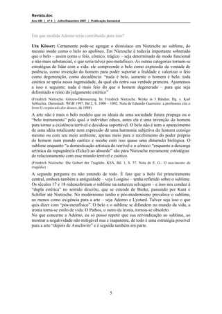 Revista.doc
Ano VIII  nº 4  Julho/Dezembro 2007  Publicação Semestral
5
Em que medida Adorno teria contribuído para isso?
Uta Kösser: Certamente pode-se agregar o dionisíaco em Nietzsche ao sublime, do
mesmo modo como o belo ao apolíneo. Em Nietzsche é todavia importante sobretudo
que o belo – assim como o feio, cômico, trágico – seja determinado de modo funcional
e não mais substancial, o que seria talvez pós-metafísico. As outras categorias tornam-se
estratégias de lidar com a vida: ele compreende o belo como expressão da vontade de
potência, como invenção do homem para poder suportar a fealdade e valorizar o feio
como degeneração, como decadência: “nada é belo, somente o homem é belo: toda
estética se apóia nessa ingenuidade, da qual ela retira sua verdade primeira. Ajuntemos
a isso o seguinte: nada é mais feio do que o homem degenerado – para que seja
delimitado o reino do julgamento estético”
(Friedrich Nietzsche: Götzen-Dämmerung. In: Friedrich Nietzsche. Werke in 3 Bänden. Hg. v. Karl
Schlechta. Darmstadt: WGB 1997. Bd 2, S. 1000 – 1002. Nota de Eduardo Guerreiro: a professora cita o
livro O crepúsculo dos deuses, de 1888)
A arte não é mais o belo modelo que os ideais de uma sociedade futura propaga ou o
“belo instrumento” pelo qual o indivíduo educa, antes ela é uma invenção do homem
para tornar a existência terrível e duvidosa suportável. O belo não é nem o aparecimento
de uma idéia totalizante nem expressão de uma harmonia subjetiva do homem consigo
mesmo ou com seu meio ambiente, apenas meio para o recebimento do poder próprio
do homem num mundo caótico e recebe com isso quase uma dimensão biológica. O
sublime enquanto “a domesticação artística do terrível e o cômico “enquanto a descarga
artística da repugnância (Eckel) ao absurdo” são para Nietzsche meramente estratégias
de relacionamento com esse mundo terrível e caótico.
(Friedrich Nietzsche: Die Geburt der Tragödie, KSA, Bd. 1, S. 57. Nota de E. G.: O nascimento da
tragédia)
A segunda pergunta eu não entendo de todo. É fato que o belo foi primeiramente
central, embora também a antiguidade – veja Longino – tenha refletido sobre o sublime.
Os séculos 17 e 18 redescobriram o sublime na natureza selvagem – e isso nos conduz à
“dupla estética” no sentido descrito, que se estende de Burke, passando por Kant e
Schiller até Nietzsche. No modernismo tardio e pós-modernismo prevalece o sublime,
ao menos como exigência para a arte – seja Adorno e Lyotard. Talvez seja isso o que
quis dizer com “pós-metafísico”. O belo e o sublime se difundem no mundo da vida, a
ironia torna-se estilo de vida. O Pathos, o outro da ironia, tornou-se obsoleto.
No que concerne a Adorno, eu só posso repetir que sua reivindicação ao sublime, ao
mostrar a negatividade não mitigável nua e inaparente, de todo é uma estratégia possível
para a arte “depois de Auschwitz” e é seguida também em parte.
 