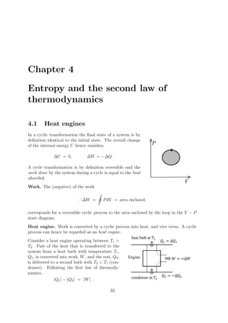 Chapter 4
Entropy and the second law of
thermodynamics
4.1 Heat engines
In a cyclic transformation the ﬁnal state of a system is by
deﬁnition identical to the initial state. The overall change
of the internal energy U hence vanishes,
ΔU = 0, ΔW = −ΔQ .
A cycle transformation is by deﬁnition reversible and the
work done by the system during a cycle is equal to the heat
absorbed.
Work. The (negative) of the work
−ΔW =
�
PdV = area enclosed.
corresponds for a reversible cyclic process to the area enclosed by the loop in the V − P
state diagram.
Heat engine. Work is converted by a cyclic process into heat, and vice versa. A cyclic
process can hence be regarded as an heat engine.
Consider a heat engine operating between T1 >
T2. Part of the heat that is transferred to the
system from a heat bath with temperature T1,
Q1, is converted into work, W, and the rest, Q2,
is delivered to a second bath with T2 < T1 (con-
denser). Following the ﬁrst law of thermody-
namics,
|Q1| − |Q2| = |W| .
33
 