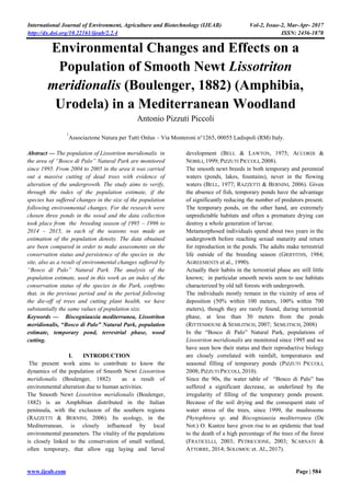 International Journal of Environment, Agriculture and Biotechnology (IJEAB) Vol-2, Issue-2, Mar-Apr- 2017
http://dx.doi.org/10.22161/ijeab/2.2.4 ISSN: 2456-1878
www.ijeab.com Page | 584
Environmental Changes and Effects on a
Population of Smooth Newt Lissotriton
meridionalis (Boulenger, 1882) (Amphibia,
Urodela) in a Mediterranean Woodland
Antonio Pizzuti Piccoli
1
Associazione Natura per Tutti Onlus – Via Monteroni n°1265, 00055 Ladispoli (RM) Italy.
Abstract — The population of Lissotriton meridionalis in
the area of “Bosco di Palo” Natural Park are monitored
since 1995. From 2004 to 2005 in the area it was carried
out a massive cutting of dead trees with evidence of
alteration of the undergrowth. The study aims to verify,
through the index of the population estimate, if the
species has suffered changes in the size of the population
following environmental changes. For the research were
chosen three ponds in the wood and the data collection
took place from the breeding season of 1995 – 1996 to
2014 – 2015, in each of the seasons was made an
estimation of the population density. The data obtained
are been compared in order to make assessments on the
conservation status and persistence of the species in the
site, also as a result of environmental changes suffered by
“Bosco di Palo” Natural Park. The analysis of the
population estimate, used in this work as an index of the
conservation status of the species in the Park, confirms
that, in the previous period and in the period following
the die-off of trees and cutting plant health, we have
substantially the same values of population size.
Keywords — Biscogniauxia mediterranea, Lissotriton
meridionalis, “Bosco di Palo” Natural Park, population
estimate, temporary pond, terrestrial phase, wood
cutting.
I. INTRODUCTION
The present work aims to contribute to know the
dynamics of the population of Smooth Newt Lissotriton
meridionalis (Boulenger, 1882) as a result of
environmental alteration due to human activities.
The Smooth Newt Lissotriton meridionalis (Boulenger,
1882) is an Amphibian distributed in the Italian
peninsula, with the exclusion of the southern regions
(RAZZETTI & BERNINI, 2006). Its ecology, in the
Mediterranean, is closely influenced by local
environmental parameters. The vitality of the populations
is closely linked to the conservation of small wetland,
often temporary, that allow egg laying and larval
development (BELL & LAWTON, 1975; ACCORDI &
NOBILI, 1999; PIZZUTI PICCOLI, 2008).
The smooth newt breeds in both temporary and perennial
waters (ponds, lakes, fountains), never in the flowing
waters (BELL, 1977; RAZZETTI & BERNINI, 2006). Given
the absence of fish, temporary ponds have the advantage
of significantly reducing the number of predators present.
The temporary ponds, on the other hand, are extremely
unpredictable habitats and often a premature drying can
destroy a whole generation of larvae.
Metamorphosed individuals spend about two years in the
undergrowth before reaching sexual maturity and return
for reproduction in the ponds. The adults make terrestrial
life outside of the breeding season (GRIFFITHS, 1984;
AGREEMENTS et al., 1990).
Actually their habits in the terrestrial phase are still little
known; in particular smooth newts seem to use habitats
characterized by old tall forests with undergrowth.
The individuals mostly remain in the vicinity of area of
deposition (50% within 100 meters, 100% within 700
meters), though they are rarely found, during terrestrial
phase, at less than 30 meters from the ponds
(RITTENHOUSE & SEMLITSCH, 2007; SEMLITSCH, 2008)
In the “Bosco di Palo” Natural Park, populations of
Lissotriton meridionalis are monitored since 1995 and we
have seen how their status and their reproductive biology
are closely correlated with rainfall, temperatures and
seasonal filling of temporary ponds (PIZZUTI PICCOLI,
2008; PIZZUTI PICCOLI, 2010).
Since the 90s, the water table of “Bosco di Palo” has
suffered a significant decrease, as underlined by the
irregularity of filling of the temporary ponds present.
Because of the soil drying and the consequent state of
water stress of the trees, since 1999, the mushrooms
Phytophtora sp. and Biscogniauxia mediterranea (De
Not.) O. Kuntze have given rise to an epidemic that lead
to the death of a high percentage of the trees of the forest
(FRATICELLI, 2003; PETRICCIONE, 2003; SCARNATI &
ATTORRE, 2014; SOLOMOU et. Al., 2017).
 
