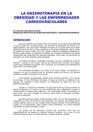 LA ENZIMOTERAPIA EN LA
OBESIDAD Y LAS ENFERMEDADES
CARDIOVASCULARES
Dr. Mariano José Bueno Cortés.
BIOSALUD-INSTITUTO DE MEDICINA BIOLÓGICA Y ANTIENVEJECIMIENTO.
INTRODUCCION
Hay una relación muy directa entre las enzimas y las causas de la obesidad
y de los trastornos cardiovasculares. Las enzimas no solamente se limitan a un
papel digestivo, sino que tienen múltiples funciones en la conservación de nuestro
estado de salud. Por eso no sólo se localizan en los tractos digestivos, sino en todas
las partes de nuestro cuerpo. Es más, existen multitud de trabajos publicados en
diversos países donde se evidencia la utilidad de la terapia enzimática como parte
fundamental del tratamiento de diversas patologías. Entre ellas, se encuentran la
obesidad y las enfermedades cardiovasculares.
Los tejidos animales y vegetales, contienen una gran cantidad de enzimas
siempre y cuando no se cocinen. Una de las enzimas más comunes es la lipasa,
enzima que metaboliza las grasas. Por el contrario, en los obesos, las cantidades de
lipasa están muy disminuidas.
En la Facultad de Medicina de Tufts, el Dr. David Galton, ha realizado un
trabajo en el que se evidencia que en personas obesas así como en los lipomas
(quistes de grasa), la lipasa es muy escasa.
Los animales en hibernación pierden peso mientras duermen, por la acción
de la lipasa. Si hay deficiencia de lipasa, la grasa se estanca y deposita en las
arterias, los capilares y otros órganos. Lo importante es saber por qué hay
deficiencia de lipasa.
Cuando se cocinan los alimentos, al igual que ocurre con otras enzimas, la
lipasa se destruye, de manera que los mecanismos para metabolizar la grasa y
transformarla en energía para utilizarse o ser almacenada, fallan. Por ejemplo, la
carne tiene una gran cantidad de enzimas, pero como la comemos cocinada,
entonces se destruye.
Hay alimentos que tienen muchas calorías. Esto no es lo más importante. Lo
importante es cómo se consumen esos alimentos. Por ejemplo, las patatas tienen
muchas calorías, pero a su vez, crudas, tienen muchas enzimas. Si las comiéramos
crudas, no nos engordarían. Esto lo digo a título orientativo, no le estoy diciendo
que debemos comer las patatas crudas.
Las grasas de los alimentos cocidos que comemos, tiene que ser
metabolizada por las lipasas de nuestras reservas tisulares, con lo que si no es
suficiente dado su abuso, se acumularán en nuestros órganos y tejidos.
 
