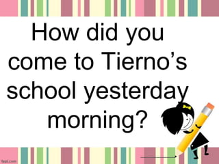 How did you
come to Tierno’s
school yesterday
morning?