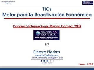 TICs
Motor para la Reactivación Económica

    Congreso Internacional Mundo Contact 2009




                         por


                Ernesto Piedras
                 epiedras@epiedras.net



                                           Junio, 2009
 