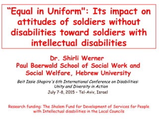 “Equal in Uniform": Its impact on
attitudes of soldiers without
disabilities toward soldiers with
intellectual disabilities
Dr. Shirli Werner
Paul Baerwald School of Social Work and
Social Welfare, Hebrew University
Research funding: The Shalem Fund for Development of Services for People
with Intellectual disabilities in the Local Councils
Beit Issie Shapiro's 6th International Conference on Disabilities:
Unity and Diversity in Action
July 7-8, 2015 – Tel-Aviv, Israel
 