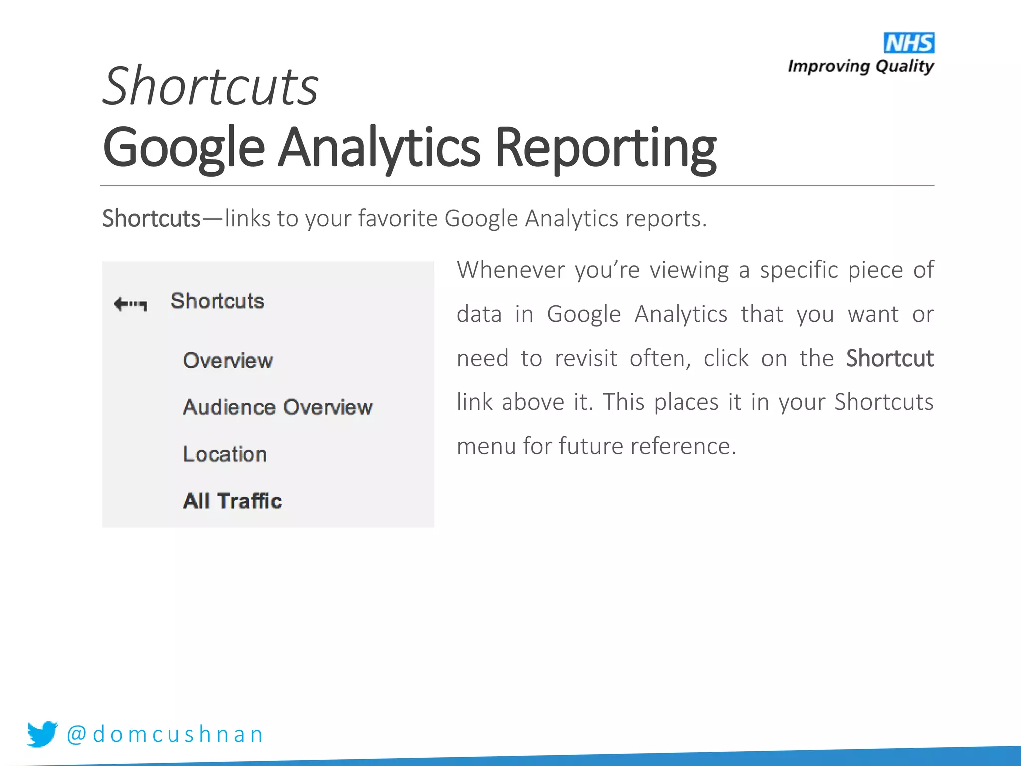 @ d o m c u s h n a n
Shortcuts—links to your favorite Google Analytics reports.
Whenever you’re viewing a specific piece of
data in Google Analytics that you want or
need to revisit often, click on the Shortcut
link above it. This places it in your Shortcuts
menu for future reference.
Shortcuts
Google Analytics Reporting
 