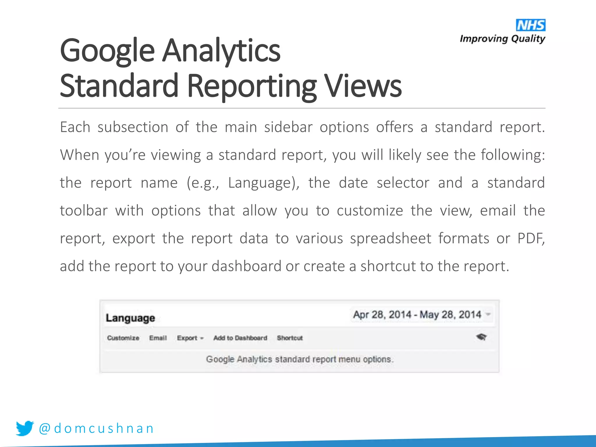 @ d o m c u s h n a n
Google Analytics
Standard Reporting Views
Each subsection of the main sidebar options offers a standard report.
When you’re viewing a standard report, you will likely see the following:
the report name (e.g., Language), the date selector and a standard
toolbar with options that allow you to customize the view, email the
report, export the report data to various spreadsheet formats or PDF,
add the report to your dashboard or create a shortcut to the report.
 