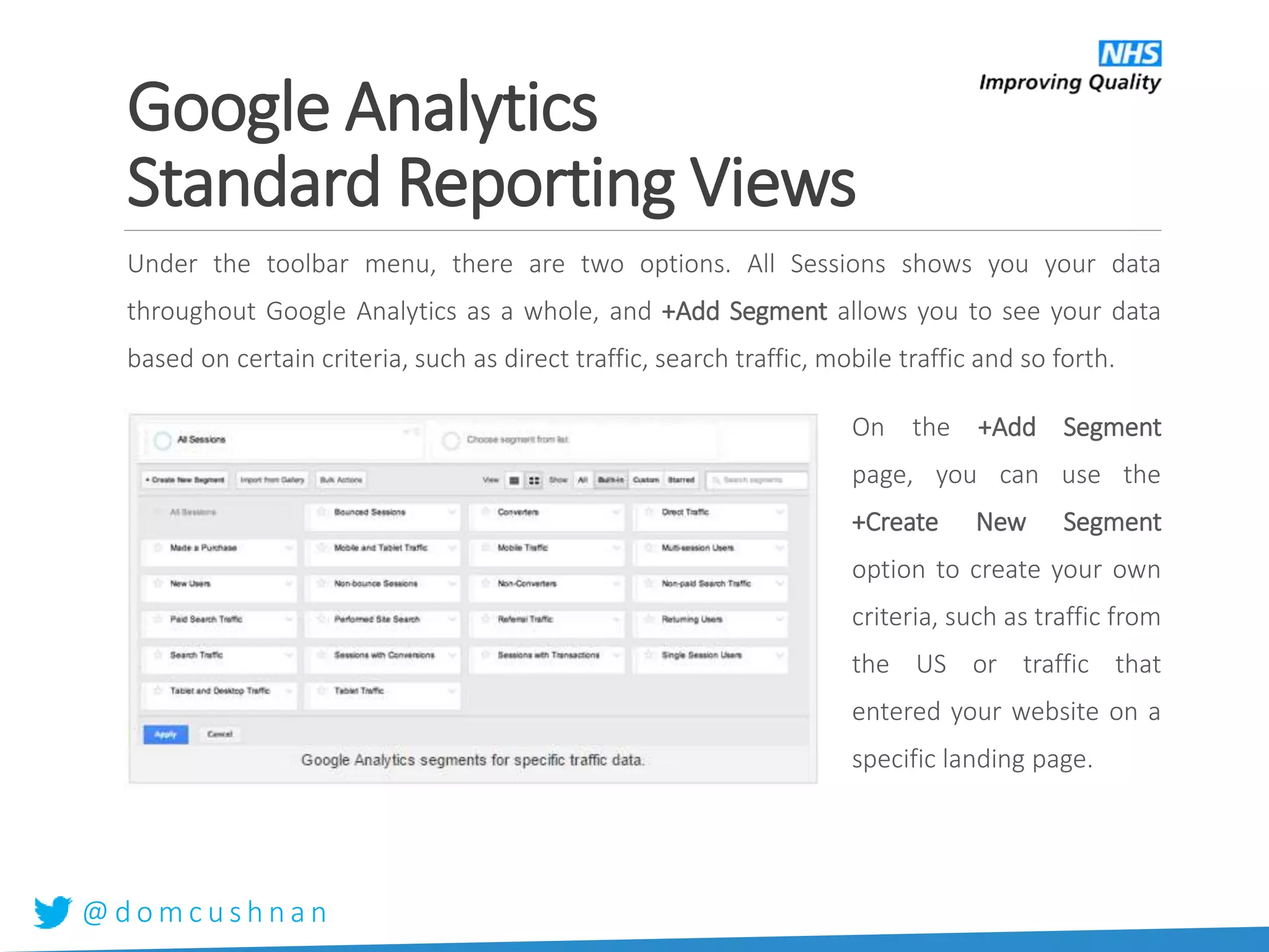 @ d o m c u s h n a n
Under the toolbar menu, there are two options. All Sessions shows you your data
throughout Google Analytics as a whole, and +Add Segment allows you to see your data
based on certain criteria, such as direct traffic, search traffic, mobile traffic and so forth.
On the +Add Segment
page, you can use the
+Create New Segment
option to create your own
criteria, such as traffic from
the US or traffic that
entered your website on a
specific landing page.
Google Analytics
Standard Reporting Views
 