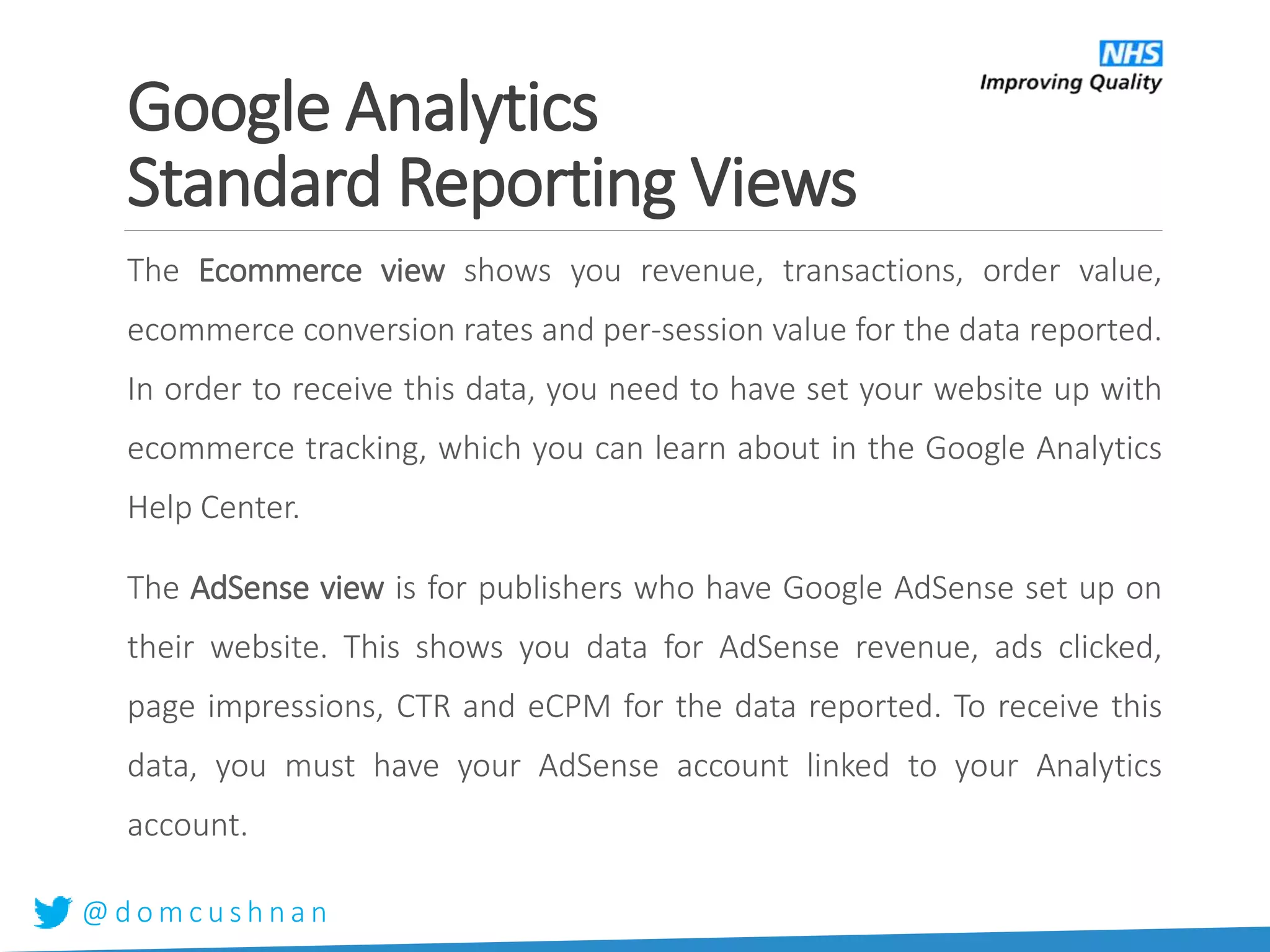 @ d o m c u s h n a n
The Ecommerce view shows you revenue, transactions, order value,
ecommerce conversion rates and per-session value for the data reported.
In order to receive this data, you need to have set your website up with
ecommerce tracking, which you can learn about in the Google Analytics
Help Center.
The AdSense view is for publishers who have Google AdSense set up on
their website. This shows you data for AdSense revenue, ads clicked,
page impressions, CTR and eCPM for the data reported. To receive this
data, you must have your AdSense account linked to your Analytics
account.
Google Analytics
Standard Reporting Views
 
