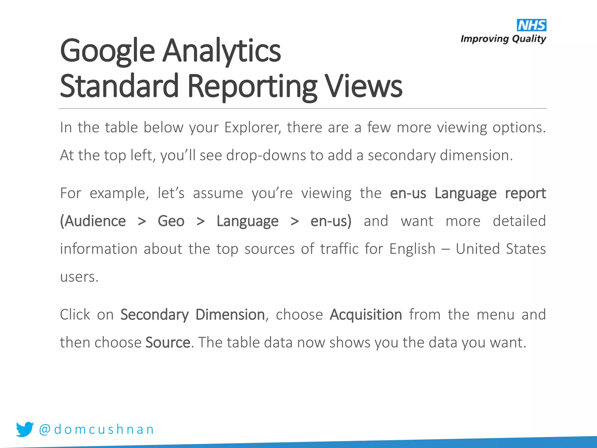 @ d o m c u s h n a n
In the table below your Explorer, there are a few more viewing options.
At the top left, you’ll see drop-downs to add a secondary dimension.
For example, let’s assume you’re viewing the en-us Language report
(Audience > Geo > Language > en-us) and want more detailed
information about the top sources of traffic for English – United States
users.
Click on Secondary Dimension, choose Acquisition from the menu and
then choose Source. The table data now shows you the data you want.
Google Analytics
Standard Reporting Views
 
