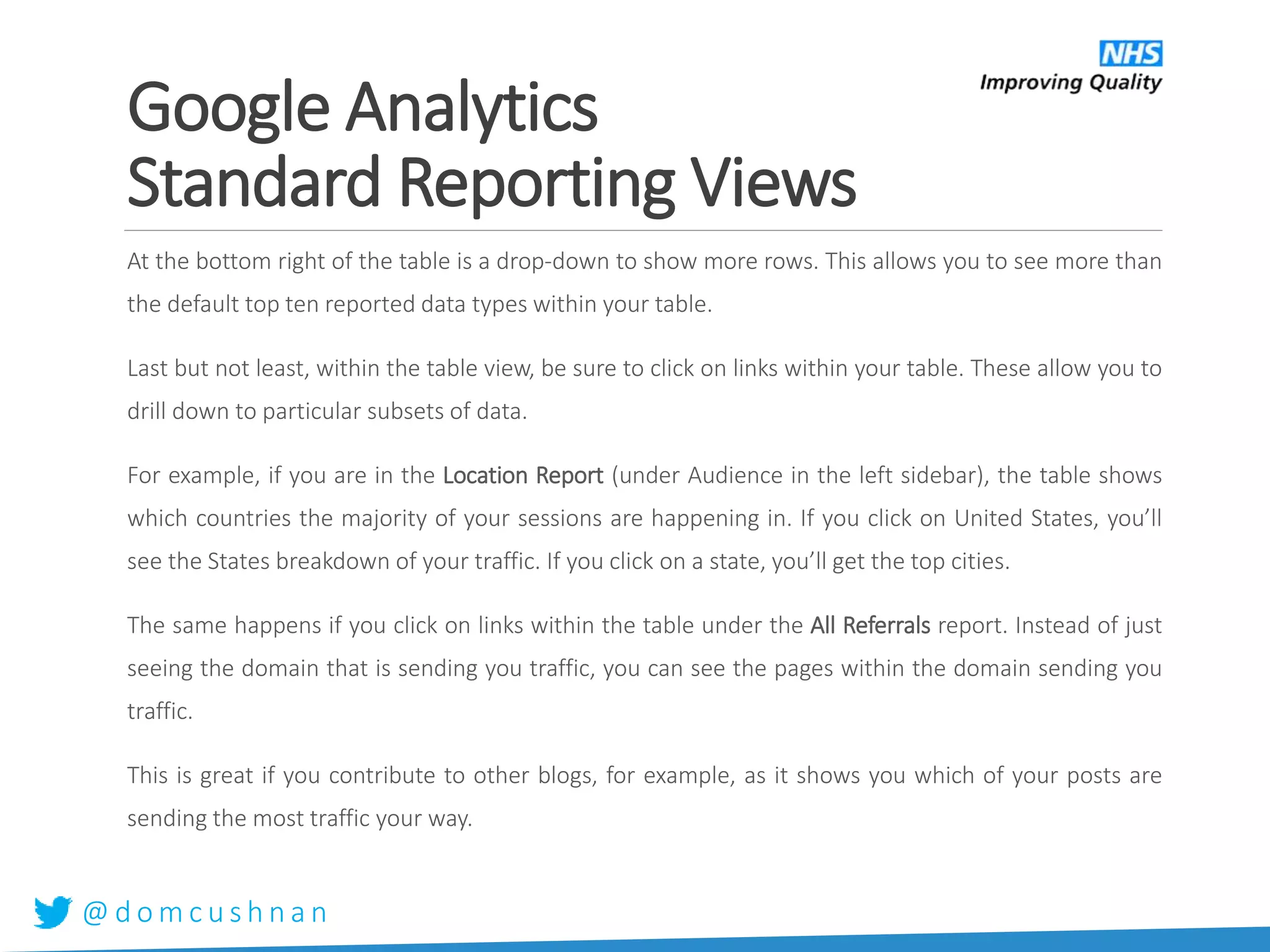 @ d o m c u s h n a n
At the bottom right of the table is a drop-down to show more rows. This allows you to see more than
the default top ten reported data types within your table.
Last but not least, within the table view, be sure to click on links within your table. These allow you to
drill down to particular subsets of data.
For example, if you are in the Location Report (under Audience in the left sidebar), the table shows
which countries the majority of your sessions are happening in. If you click on United States, you’ll
see the States breakdown of your traffic. If you click on a state, you’ll get the top cities.
The same happens if you click on links within the table under the All Referrals report. Instead of just
seeing the domain that is sending you traffic, you can see the pages within the domain sending you
traffic.
This is great if you contribute to other blogs, for example, as it shows you which of your posts are
sending the most traffic your way.
Google Analytics
Standard Reporting Views
 