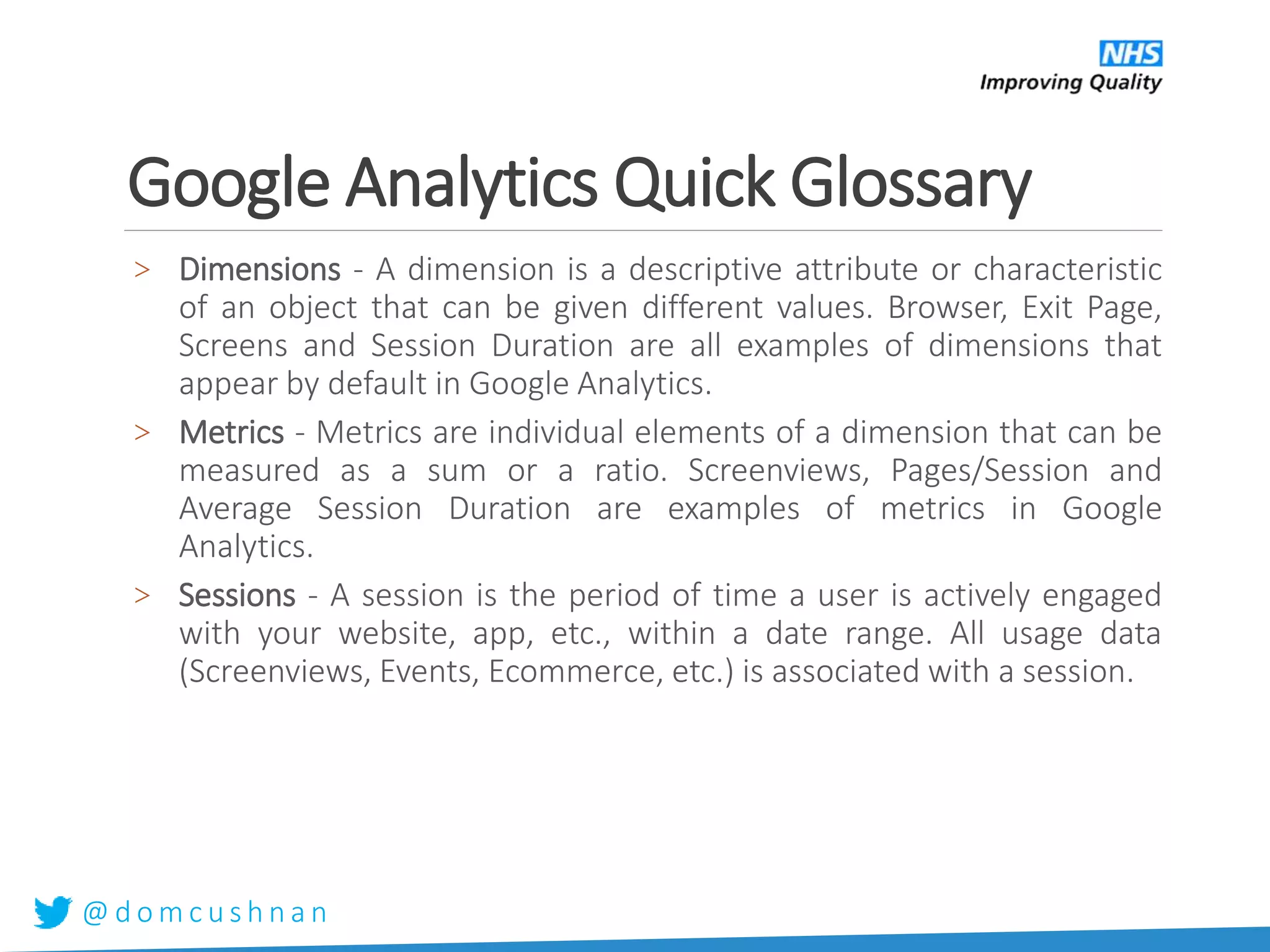 @ d o m c u s h n a n
Google Analytics Quick Glossary
> Dimensions - A dimension is a descriptive attribute or characteristic
of an object that can be given different values. Browser, Exit Page,
Screens and Session Duration are all examples of dimensions that
appear by default in Google Analytics.
> Metrics - Metrics are individual elements of a dimension that can be
measured as a sum or a ratio. Screenviews, Pages/Session and
Average Session Duration are examples of metrics in Google
Analytics.
> Sessions - A session is the period of time a user is actively engaged
with your website, app, etc., within a date range. All usage data
(Screenviews, Events, Ecommerce, etc.) is associated with a session.
 