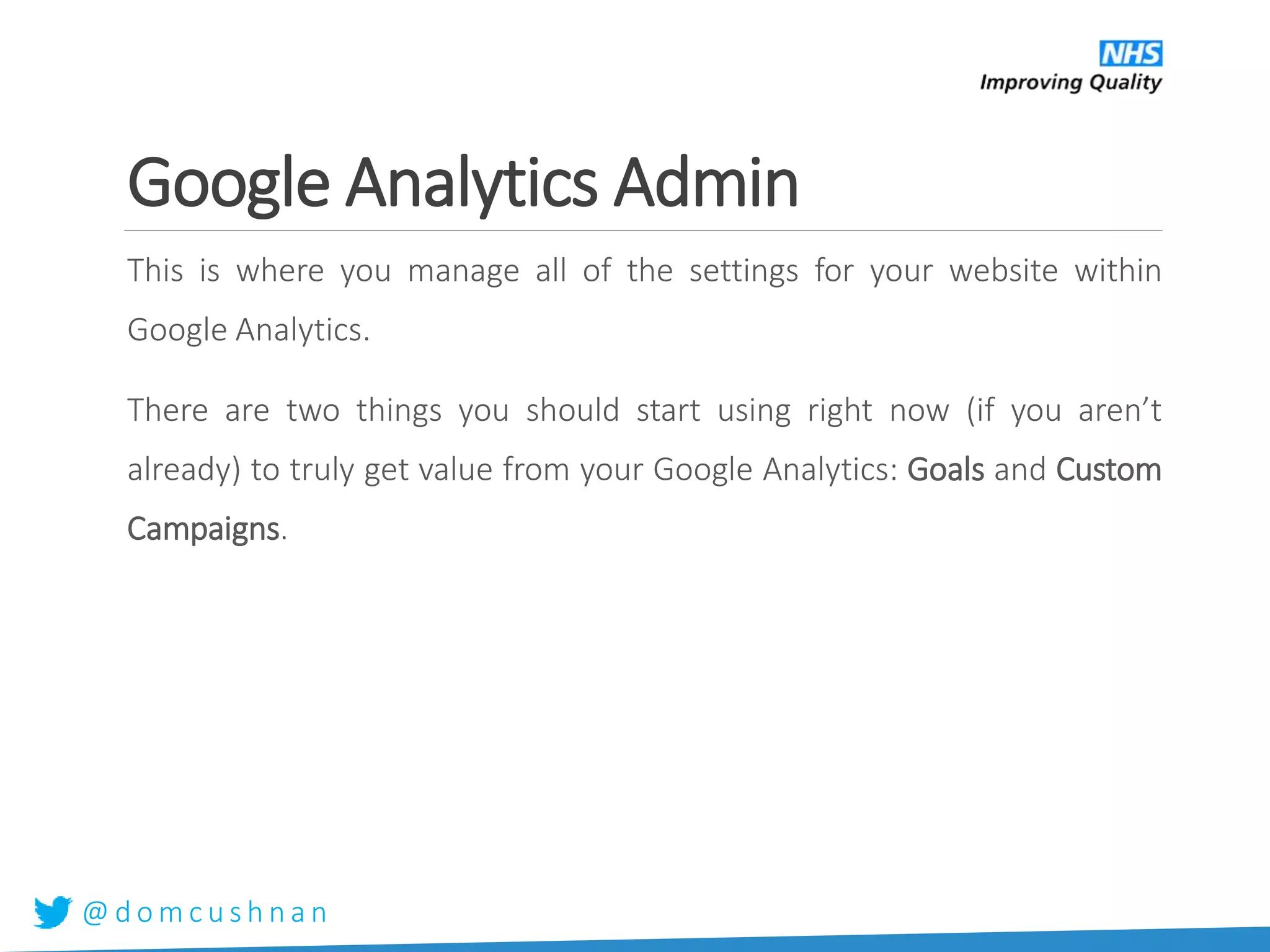@ d o m c u s h n a n
Google Analytics Admin
This is where you manage all of the settings for your website within
Google Analytics.
There are two things you should start using right now (if you aren’t
already) to truly get value from your Google Analytics: Goals and Custom
Campaigns.
 