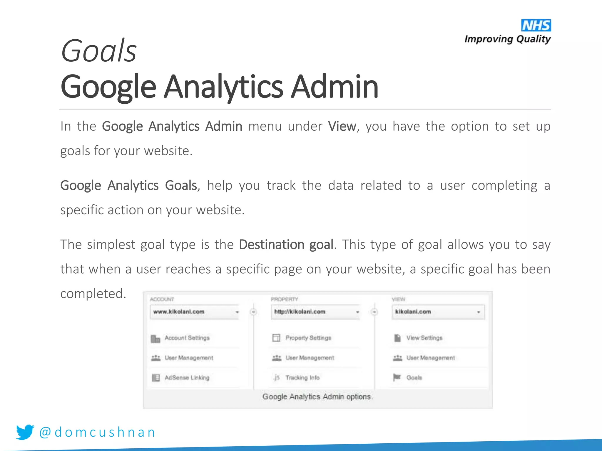 @ d o m c u s h n a n
Goals
Google Analytics Admin
In the Google Analytics Admin menu under View, you have the option to set up
goals for your website.
Google Analytics Goals, help you track the data related to a user completing a
specific action on your website.
The simplest goal type is the Destination goal. This type of goal allows you to say
that when a user reaches a specific page on your website, a specific goal has been
completed.
 