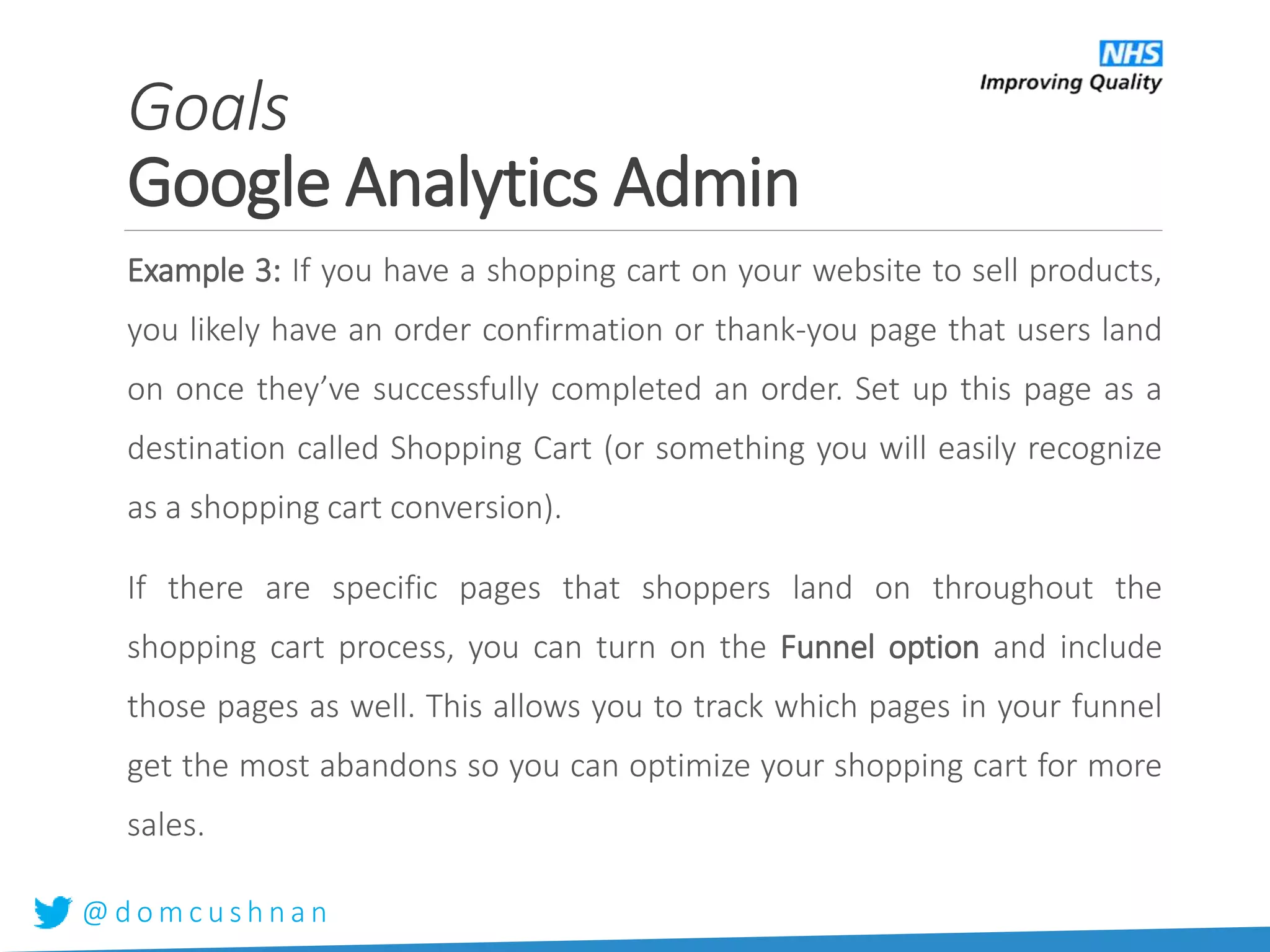 @ d o m c u s h n a n
Example 3: If you have a shopping cart on your website to sell products,
you likely have an order confirmation or thank-you page that users land
on once they’ve successfully completed an order. Set up this page as a
destination called Shopping Cart (or something you will easily recognize
as a shopping cart conversion).
If there are specific pages that shoppers land on throughout the
shopping cart process, you can turn on the Funnel option and include
those pages as well. This allows you to track which pages in your funnel
get the most abandons so you can optimize your shopping cart for more
sales.
Goals
Google Analytics Admin
 