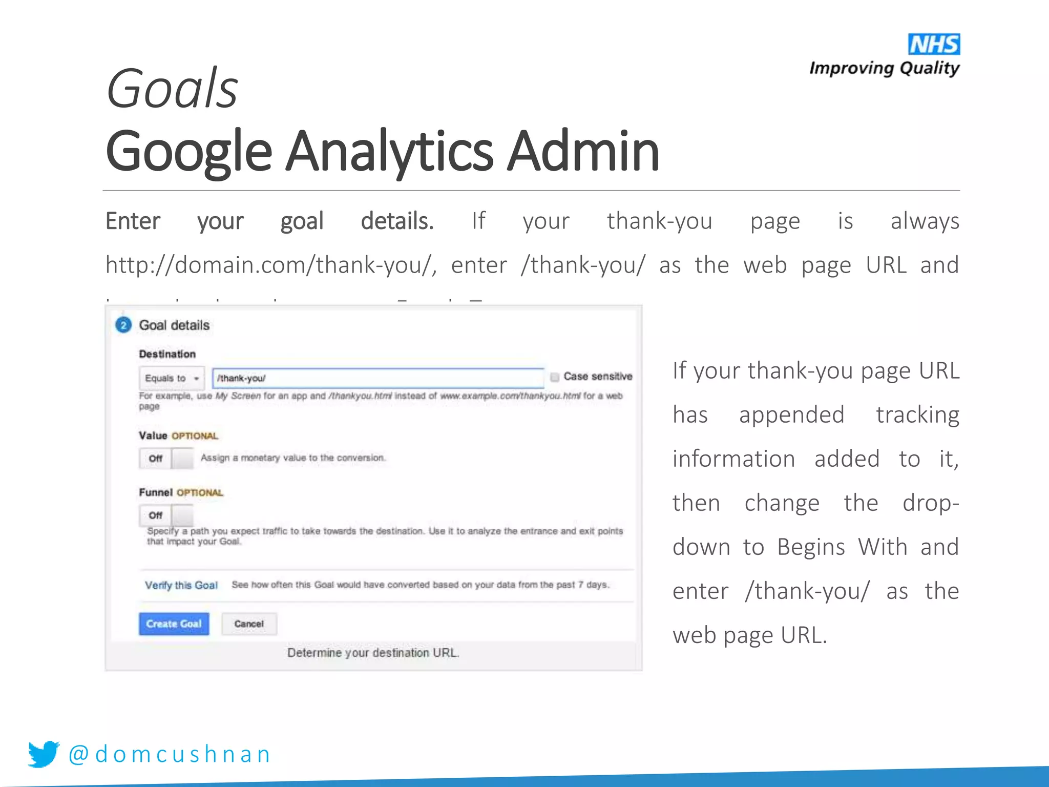 @ d o m c u s h n a n
Enter your goal details. If your thank-you page is always
http://domain.com/thank-you/, enter /thank-you/ as the web page URL and
leave the drop-down set to Equals To.
If your thank-you page URL
has appended tracking
information added to it,
then change the drop-
down to Begins With and
enter /thank-you/ as the
web page URL.
Goals
Google Analytics Admin
 