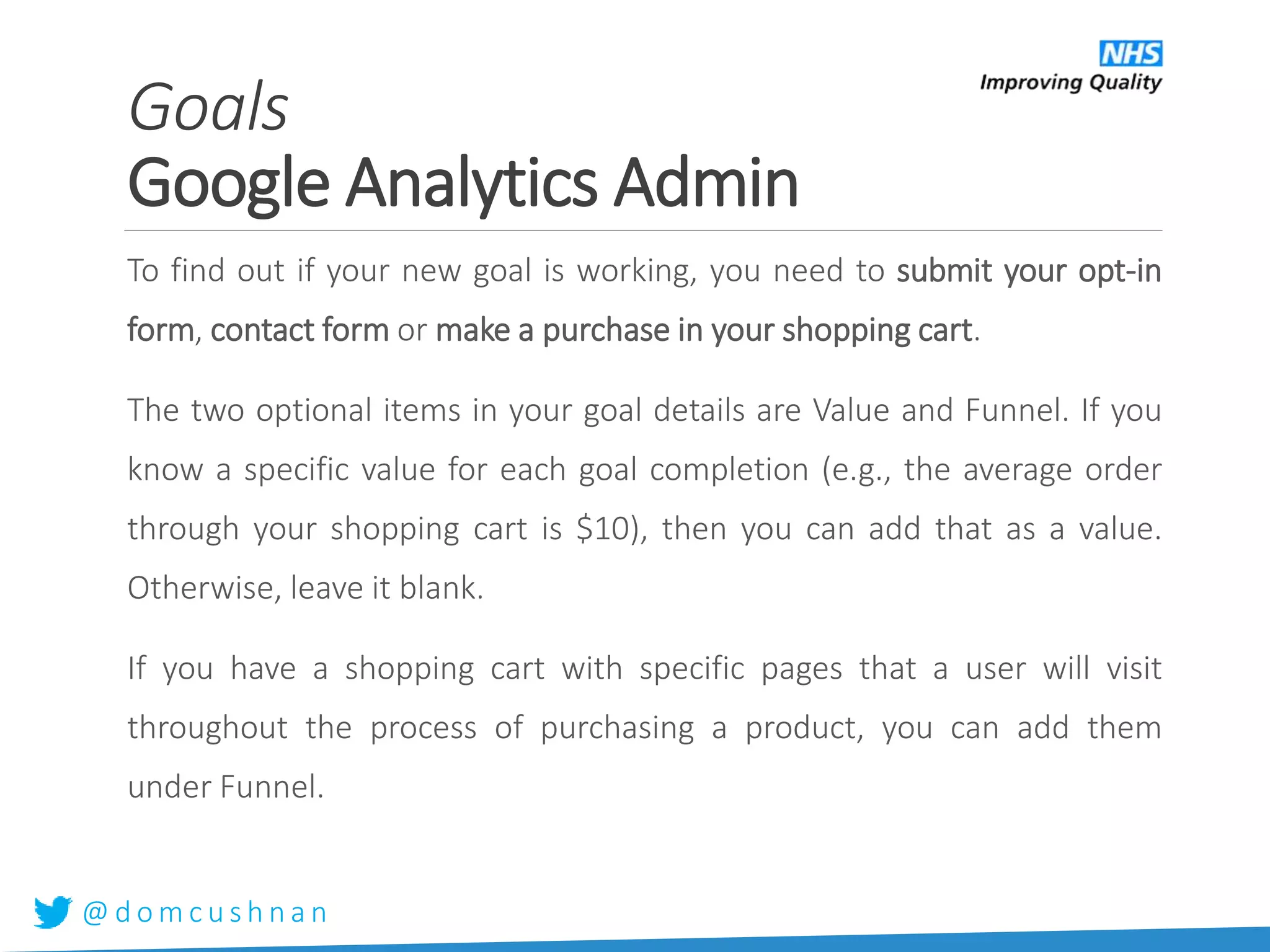 @ d o m c u s h n a n
To find out if your new goal is working, you need to submit your opt-in
form, contact form or make a purchase in your shopping cart.
The two optional items in your goal details are Value and Funnel. If you
know a specific value for each goal completion (e.g., the average order
through your shopping cart is $10), then you can add that as a value.
Otherwise, leave it blank.
If you have a shopping cart with specific pages that a user will visit
throughout the process of purchasing a product, you can add them
under Funnel.
Goals
Google Analytics Admin
 