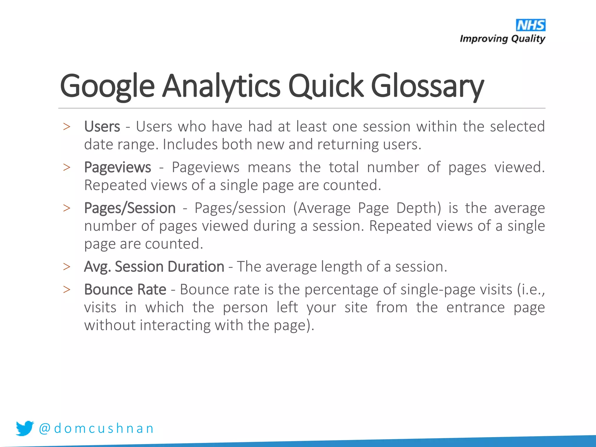 @ d o m c u s h n a n
Google Analytics Quick Glossary
> Users - Users who have had at least one session within the selected
date range. Includes both new and returning users.
> Pageviews - Pageviews means the total number of pages viewed.
Repeated views of a single page are counted.
> Pages/Session - Pages/session (Average Page Depth) is the average
number of pages viewed during a session. Repeated views of a single
page are counted.
> Avg. Session Duration - The average length of a session.
> Bounce Rate - Bounce rate is the percentage of single-page visits (i.e.,
visits in which the person left your site from the entrance page
without interacting with the page).
 