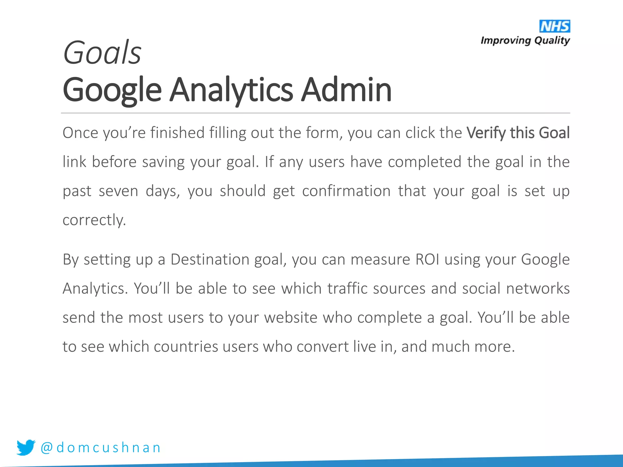 @ d o m c u s h n a n
Once you’re finished filling out the form, you can click the Verify this Goal
link before saving your goal. If any users have completed the goal in the
past seven days, you should get confirmation that your goal is set up
correctly.
By setting up a Destination goal, you can measure ROI using your Google
Analytics. You’ll be able to see which traffic sources and social networks
send the most users to your website who complete a goal. You’ll be able
to see which countries users who convert live in, and much more.
Goals
Google Analytics Admin
 