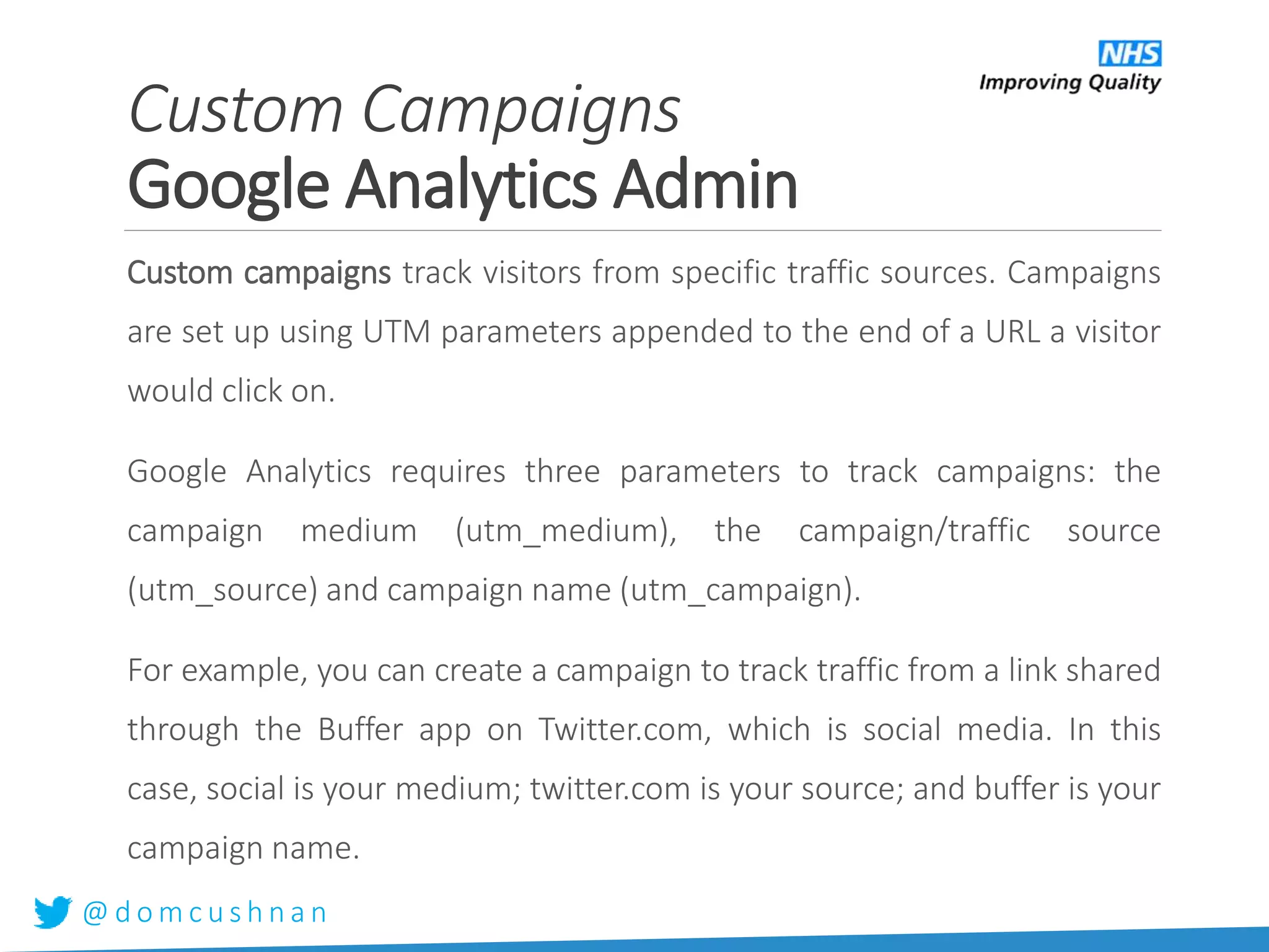 @ d o m c u s h n a n
Custom campaigns track visitors from specific traffic sources. Campaigns
are set up using UTM parameters appended to the end of a URL a visitor
would click on.
Google Analytics requires three parameters to track campaigns: the
campaign medium (utm_medium), the campaign/traffic source
(utm_source) and campaign name (utm_campaign).
For example, you can create a campaign to track traffic from a link shared
through the Buffer app on Twitter.com, which is social media. In this
case, social is your medium; twitter.com is your source; and buffer is your
campaign name.
Custom Campaigns
Google Analytics Admin
 