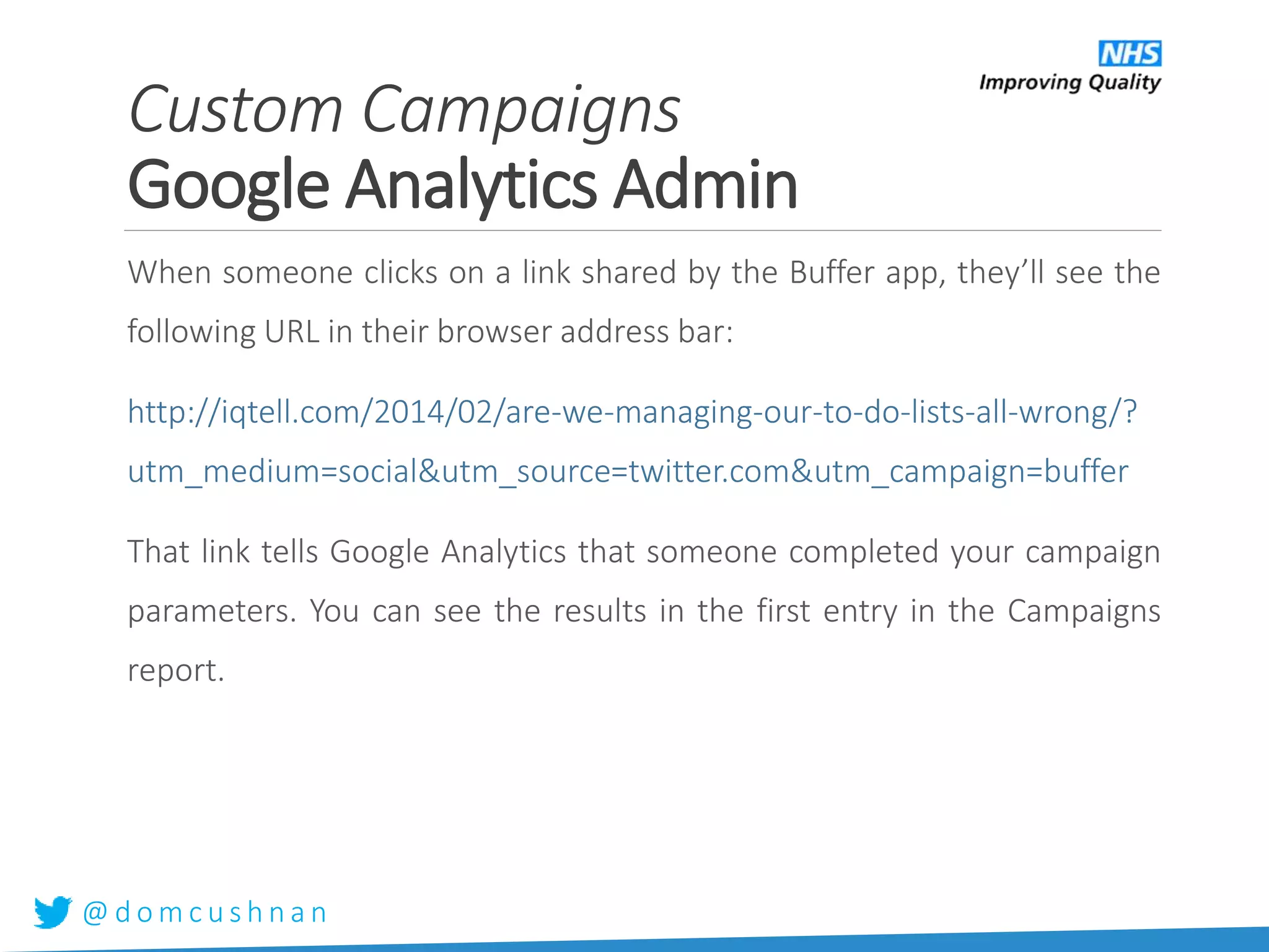 @ d o m c u s h n a n
When someone clicks on a link shared by the Buffer app, they’ll see the
following URL in their browser address bar:
http://iqtell.com/2014/02/are-we-managing-our-to-do-lists-all-wrong/?
utm_medium=social&utm_source=twitter.com&utm_campaign=buffer
That link tells Google Analytics that someone completed your campaign
parameters. You can see the results in the first entry in the Campaigns
report.
Custom Campaigns
Google Analytics Admin
 