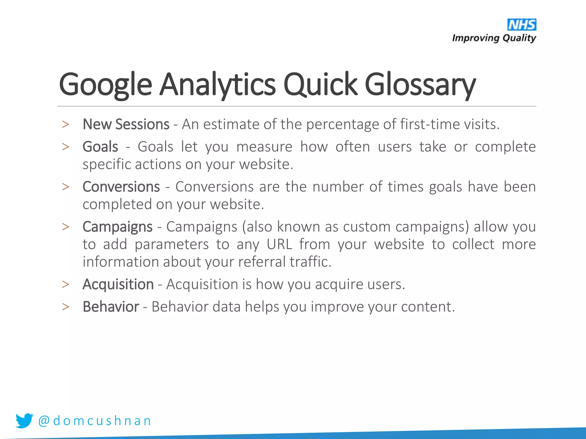 @ d o m c u s h n a n
Google Analytics Quick Glossary
> New Sessions - An estimate of the percentage of first-time visits.
> Goals - Goals let you measure how often users take or complete
specific actions on your website.
> Conversions - Conversions are the number of times goals have been
completed on your website.
> Campaigns - Campaigns (also known as custom campaigns) allow you
to add parameters to any URL from your website to collect more
information about your referral traffic.
> Acquisition - Acquisition is how you acquire users.
> Behavior - Behavior data helps you improve your content.
 