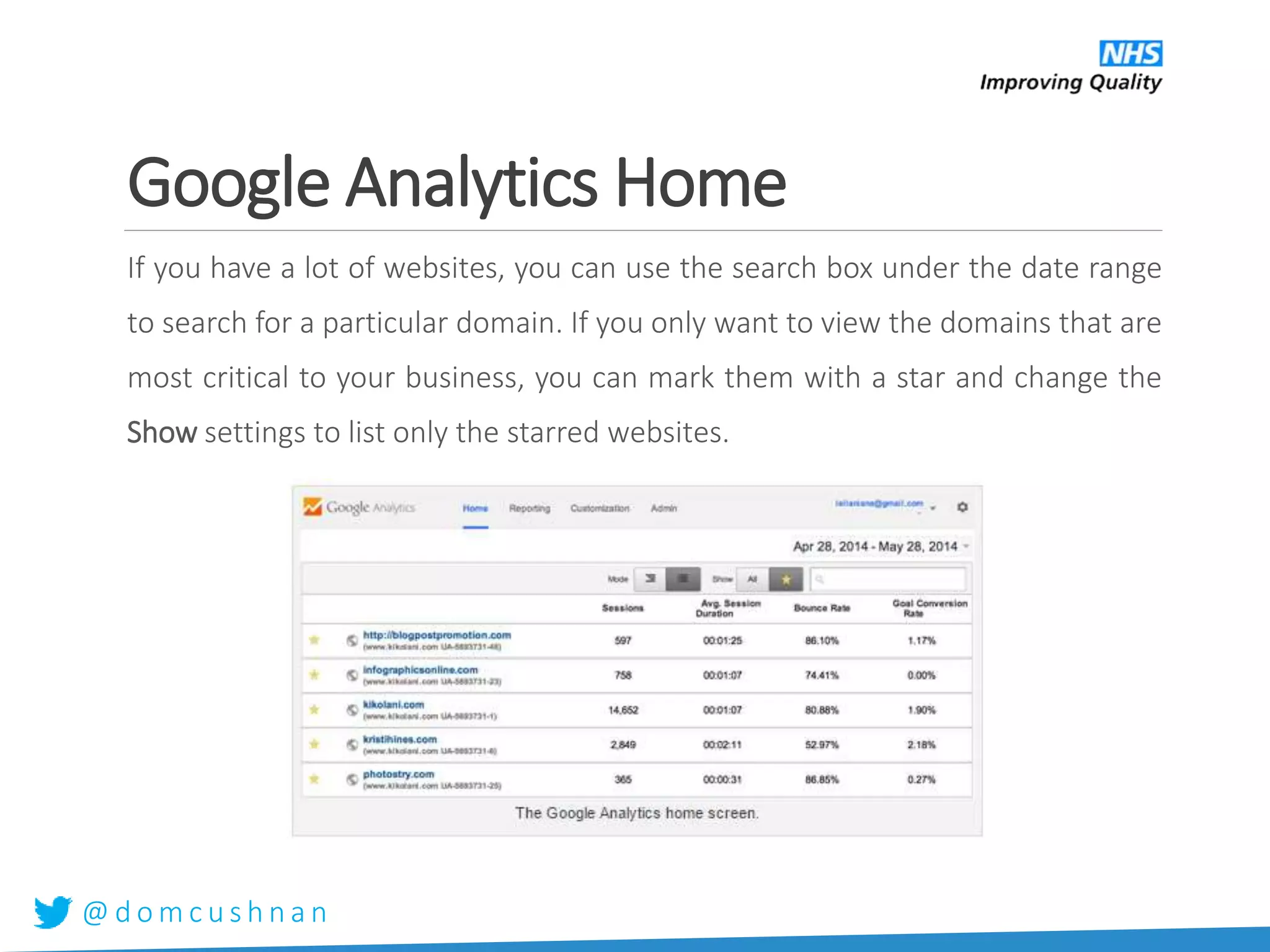 @ d o m c u s h n a n
Google Analytics Home
If you have a lot of websites, you can use the search box under the date range
to search for a particular domain. If you only want to view the domains that are
most critical to your business, you can mark them with a star and change the
Show settings to list only the starred websites.
 