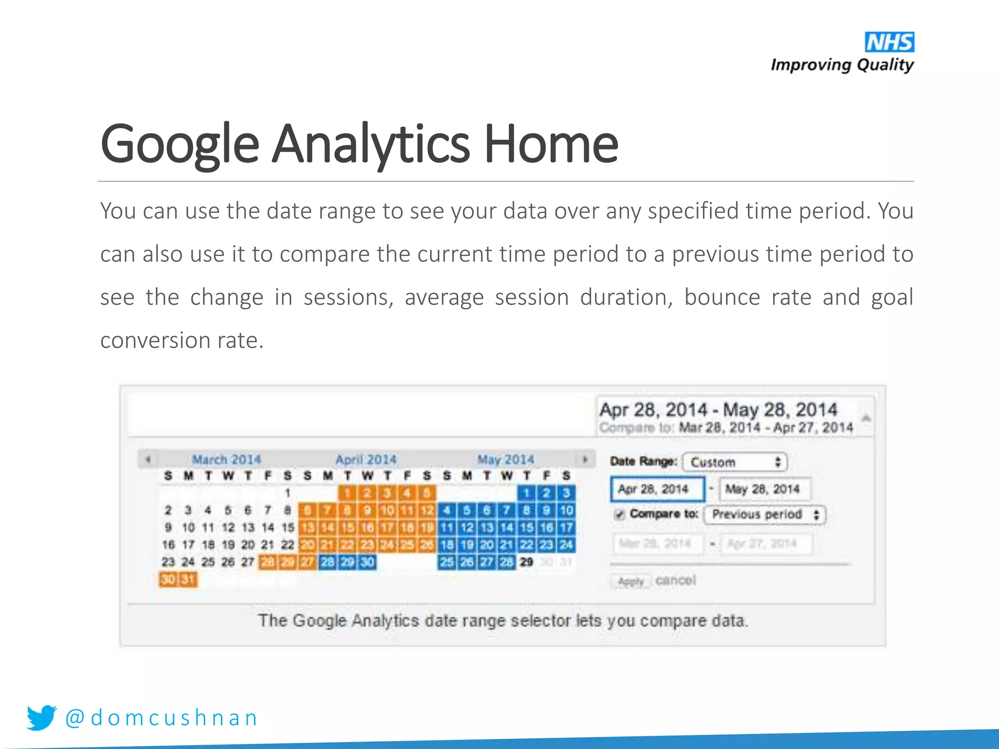 @ d o m c u s h n a n
Google Analytics Home
You can use the date range to see your data over any specified time period. You
can also use it to compare the current time period to a previous time period to
see the change in sessions, average session duration, bounce rate and goal
conversion rate.
 