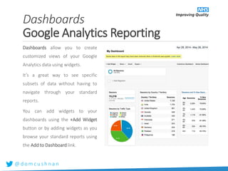 @ d o m c u s h n a n
Dashboards
Google Analytics Reporting
Dashboards allow you to create
customized views of your Google
Analytics data using widgets.
It’s a great way to see specific
subsets of data without having to
navigate through your standard
reports.
You can add widgets to your
dashboards using the +Add Widget
button or by adding widgets as you
browse your standard reports using
the Add to Dashboard link.
 