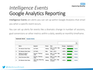 @ d o m c u s h n a n
Intelligence Events are alerts you can set up within Google Analytics that email
you when a specific event occurs.
You can set up alerts for events like a dramatic change in number of sessions,
goal conversions or other metrics within a daily, weekly or monthly timeframe.
Intelligence Events
Google Analytics Reporting
 